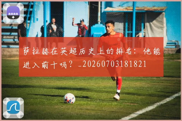 萨拉赫在英超历史上的排名：他能进入前十吗？_20260703181821
