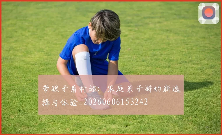 带孩子看村超：家庭亲子游的新选择与体验_20260606153242