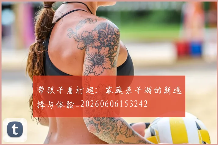 带孩子看村超：家庭亲子游的新选择与体验_20260606153242