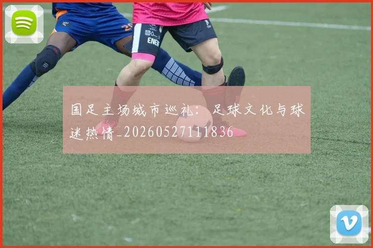 国足主场城市巡礼：足球文化与球迷热情_20260527111836