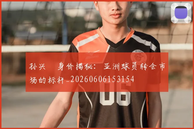 孙兴慜身价揭秘：亚洲球员转会市场的标杆_20260606153154