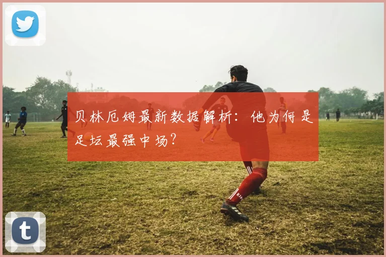 贝林厄姆最新数据解析：他为何是足坛最强中场？